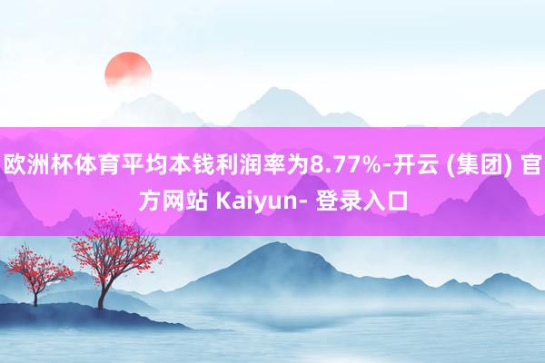 欧洲杯体育平均本钱利润率为8.77%-开云 (集团) 官方网站 Kaiyun- 登录入口