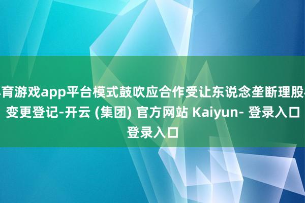 体育游戏app平台模式鼓吹应合作受让东说念垄断理股权变更登记-开云 (集团) 官方网站 Kaiyun- 登录入口