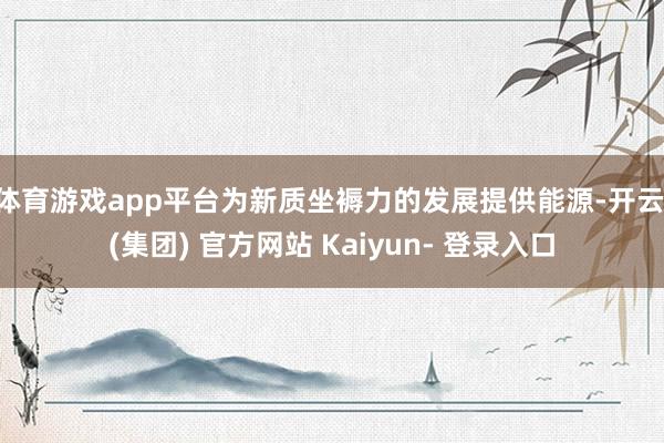 体育游戏app平台为新质坐褥力的发展提供能源-开云 (集团) 官方网站 Kaiyun- 登录入口