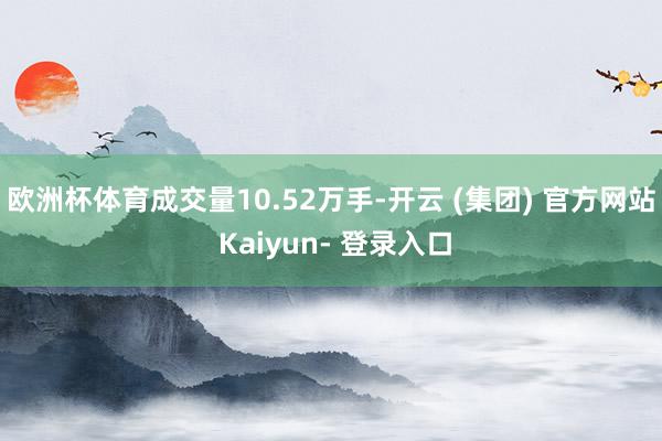 欧洲杯体育成交量10.52万手-开云 (集团) 官方网站 Kaiyun- 登录入口