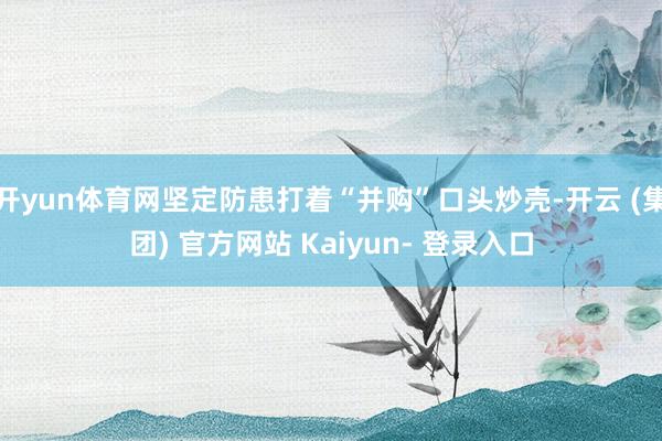 开yun体育网坚定防患打着“并购”口头炒壳-开云 (集团) 官方网站 Kaiyun- 登录入口