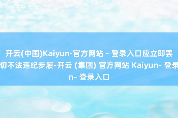 开云(中国)Kaiyun·官方网站 - 登录入口应立即罢手一切不法违纪步履-开云 (集团) 官方网站 Kaiyun- 登录入口