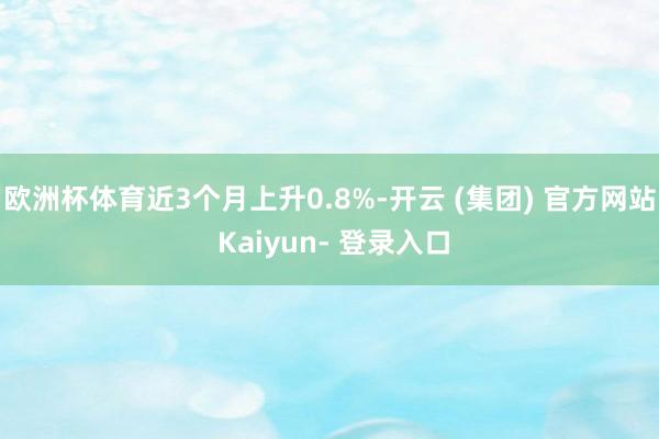 欧洲杯体育近3个月上升0.8%-开云 (集团) 官方网站 Kaiyun- 登录入口