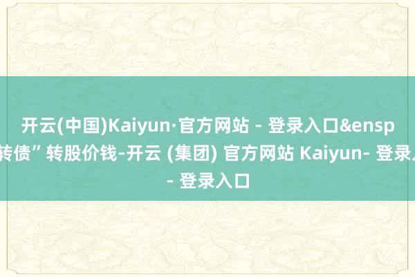 开云(中国)Kaiyun·官方网站 - 登录入口&ensp;陵转债”转股价钱-开云 (集团) 官方网站 Kaiyun- 登录入口