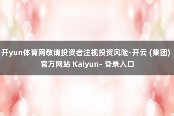 开yun体育网敬请投资者注视投资风险-开云 (集团) 官方网站 Kaiyun- 登录入口
