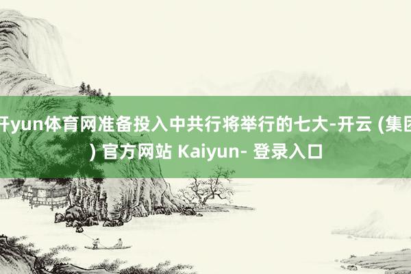 开yun体育网准备投入中共行将举行的七大-开云 (集团) 官方网站 Kaiyun- 登录入口