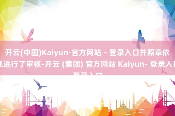 开云(中国)Kaiyun·官方网站 - 登录入口并照章依规进行了审核-开云 (集团) 官方网站 Kaiyun- 登录入口