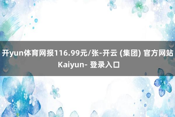 开yun体育网报116.99元/张-开云 (集团) 官方网站 Kaiyun- 登录入口