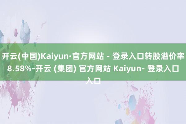 开云(中国)Kaiyun·官方网站 - 登录入口转股溢价率8.58%-开云 (集团) 官方网站 Kaiyun- 登录入口