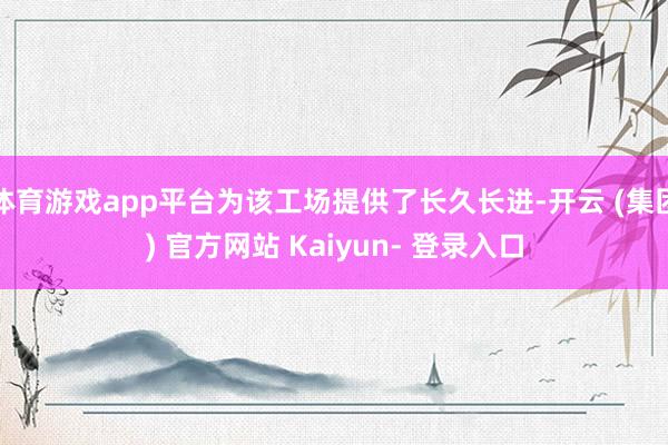 体育游戏app平台为该工场提供了长久长进-开云 (集团) 官方网站 Kaiyun- 登录入口
