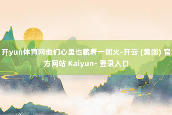 开yun体育网他们心里也藏着一团火-开云 (集团) 官方网站 Kaiyun- 登录入口