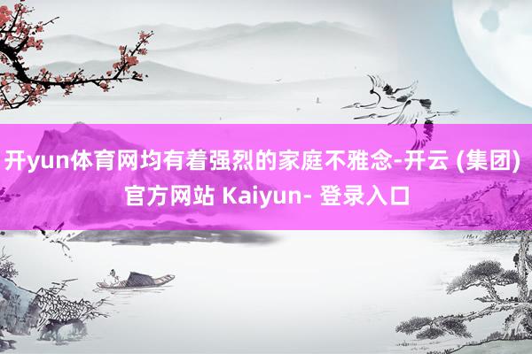 开yun体育网均有着强烈的家庭不雅念-开云 (集团) 官方网站 Kaiyun- 登录入口