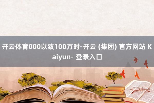 开云体育000以致100万时-开云 (集团) 官方网站 Kaiyun- 登录入口
