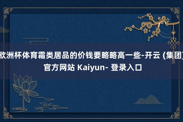 欧洲杯体育霜类居品的价钱要略略高一些-开云 (集团) 官方网站 Kaiyun- 登录入口