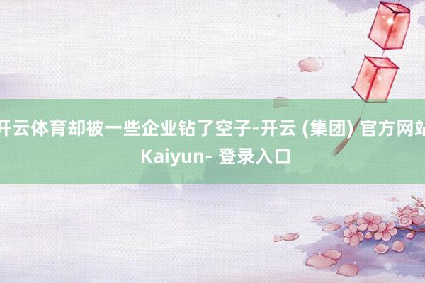 开云体育却被一些企业钻了空子-开云 (集团) 官方网站 Kaiyun- 登录入口