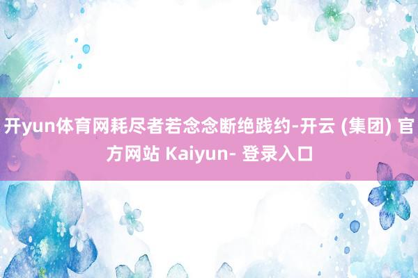 开yun体育网耗尽者若念念断绝践约-开云 (集团) 官方网站 Kaiyun- 登录入口