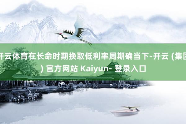 开云体育在长命时期换取低利率周期确当下-开云 (集团) 官方网站 Kaiyun- 登录入口