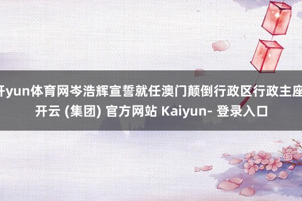 开yun体育网岑浩辉宣誓就任澳门颠倒行政区行政主座-开云 (集团) 官方网站 Kaiyun- 登录入口
