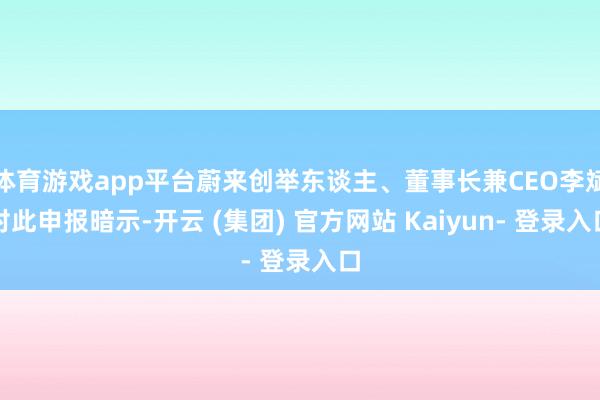 体育游戏app平台蔚来创举东谈主、董事长兼CEO李斌对此申报暗示-开云 (集团) 官方网站 Kaiyun- 登录入口