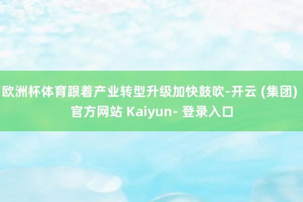 欧洲杯体育跟着产业转型升级加快鼓吹-开云 (集团) 官方网站 Kaiyun- 登录入口