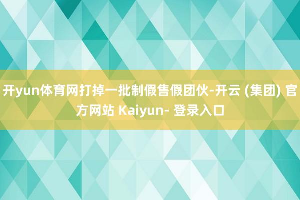 开yun体育网打掉一批制假售假团伙-开云 (集团) 官方网站 Kaiyun- 登录入口