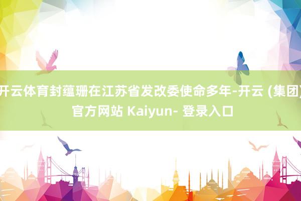 开云体育封蕴珊在江苏省发改委使命多年-开云 (集团) 官方网站 Kaiyun- 登录入口