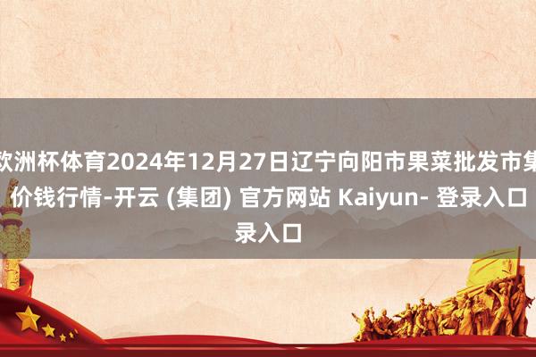 欧洲杯体育2024年12月27日辽宁向阳市果菜批发市集价钱行情-开云 (集团) 官方网站 Kaiyun- 登录入口