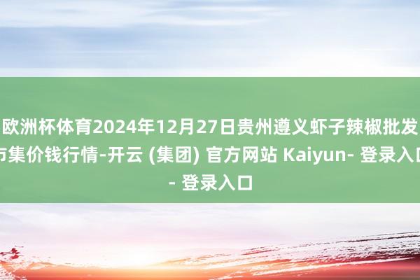 欧洲杯体育2024年12月27日贵州遵义虾子辣椒批发市集价钱行情-开云 (集团) 官方网站 Kaiyun- 登录入口