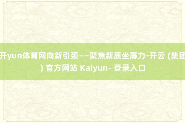 开yun体育网向新引颈——聚焦新质坐蓐力-开云 (集团) 官方网站 Kaiyun- 登录入口