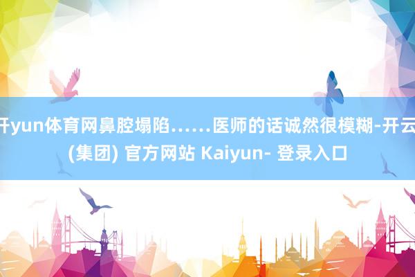 开yun体育网鼻腔塌陷……医师的话诚然很模糊-开云 (集团) 官方网站 Kaiyun- 登录入口