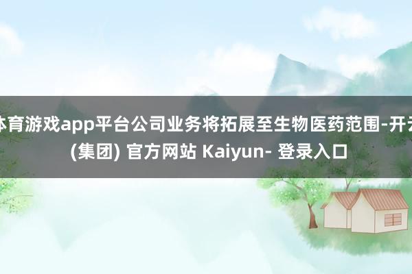 体育游戏app平台公司业务将拓展至生物医药范围-开云 (集团) 官方网站 Kaiyun- 登录入口