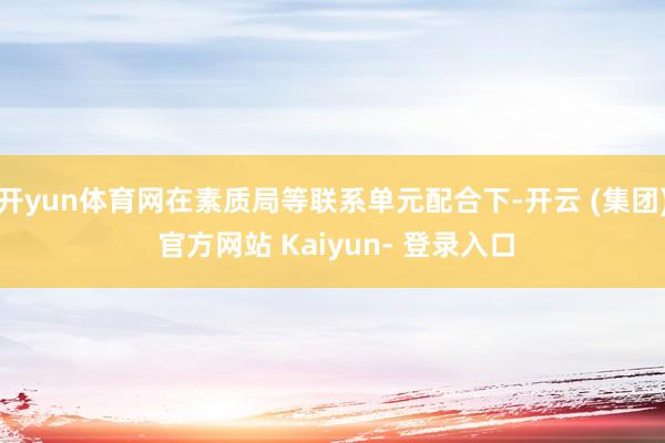 开yun体育网在素质局等联系单元配合下-开云 (集团) 官方网站 Kaiyun- 登录入口