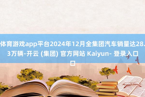 体育游戏app平台2024年12月全集团汽车销量达28.3万辆-开云 (集团) 官方网站 Kaiyun- 登录入口