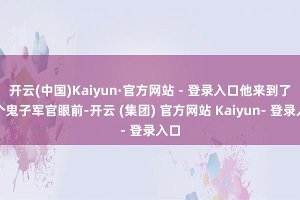 开云(中国)Kaiyun·官方网站 - 登录入口他来到了一个鬼子军官眼前-开云 (集团) 官方网站 Kaiyun- 登录入口