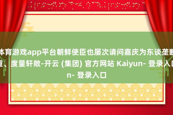 体育游戏app平台朝鲜使臣也屡次请问嘉庆为东谈垄断重、度量轩敞-开云 (集团) 官方网站 Kaiyun- 登录入口