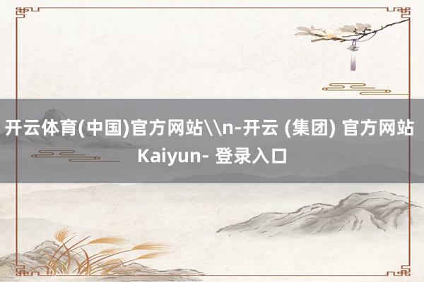 开云体育(中国)官方网站\n-开云 (集团) 官方网站 Kaiyun- 登录入口