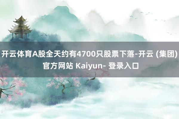 开云体育A股全天约有4700只股票下落-开云 (集团) 官方网站 Kaiyun- 登录入口