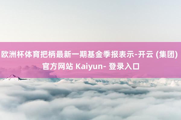 欧洲杯体育把柄最新一期基金季报表示-开云 (集团) 官方网站 Kaiyun- 登录入口