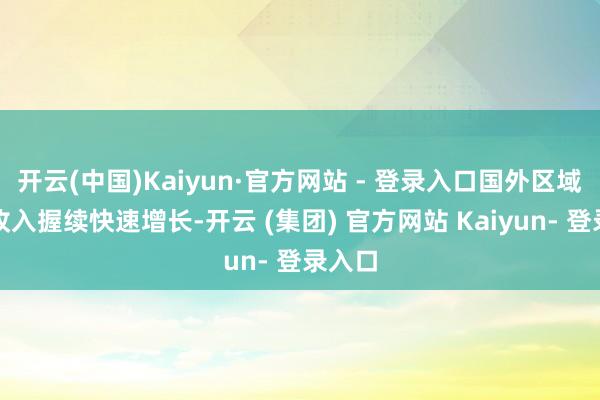 开云(中国)Kaiyun·官方网站 - 登录入口国外区域交易收入握续快速增长-开云 (集团) 官方网站 Kaiyun- 登录入口