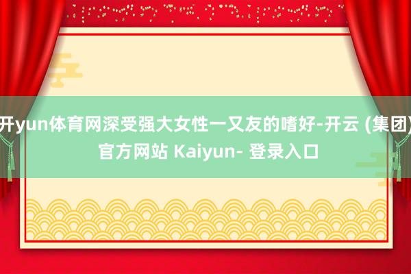 开yun体育网深受强大女性一又友的嗜好-开云 (集团) 官方网站 Kaiyun- 登录入口