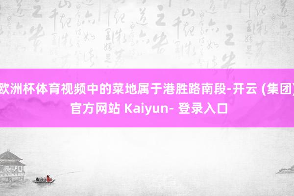 欧洲杯体育视频中的菜地属于港胜路南段-开云 (集团) 官方网站 Kaiyun- 登录入口