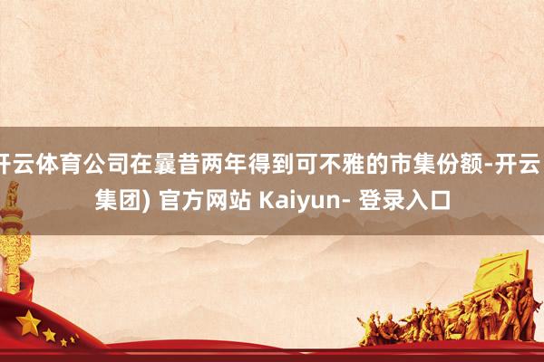 开云体育公司在曩昔两年得到可不雅的市集份额-开云 (集团) 官方网站 Kaiyun- 登录入口