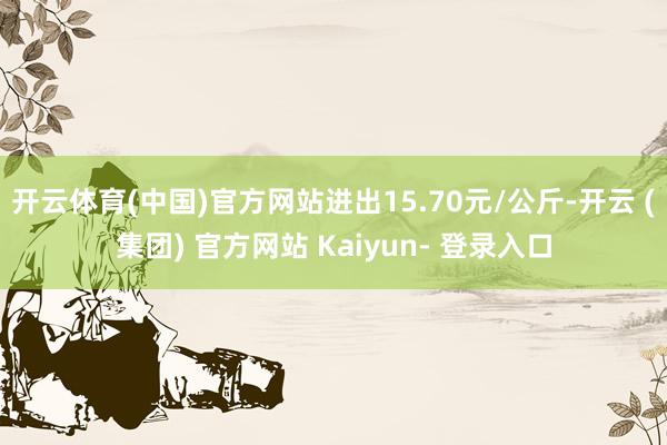 开云体育(中国)官方网站进出15.70元/公斤-开云 (集团) 官方网站 Kaiyun- 登录入口