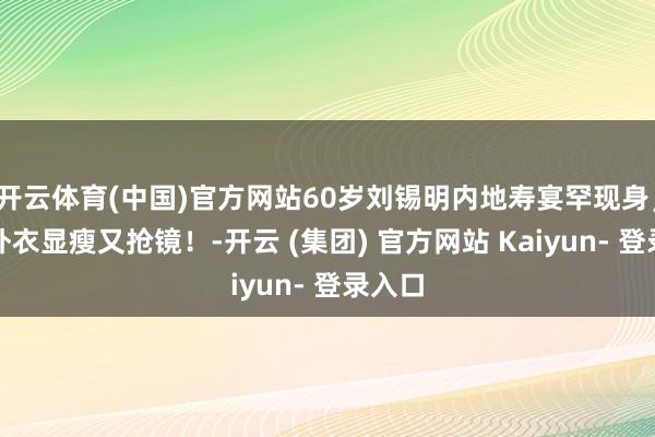 开云体育(中国)官方网站60岁刘锡明内地寿宴罕现身,大红外衣显瘦又抢镜!-开云 (集团) 官方网站 Kaiyun- 登录入口