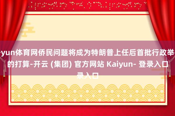 开yun体育网侨民问题将成为特朗普上任后首批行政举措的打算-开云 (集团) 官方网站 Kaiyun- 登录入口