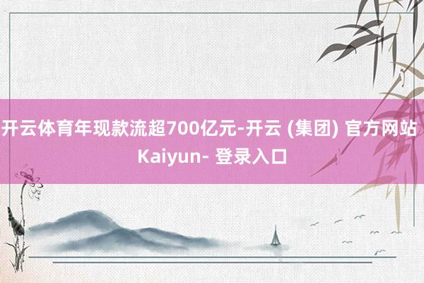开云体育年现款流超700亿元-开云 (集团) 官方网站 Kaiyun- 登录入口