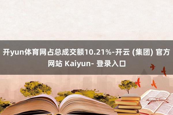 开yun体育网占总成交额10.21%-开云 (集团) 官方网站 Kaiyun- 登录入口