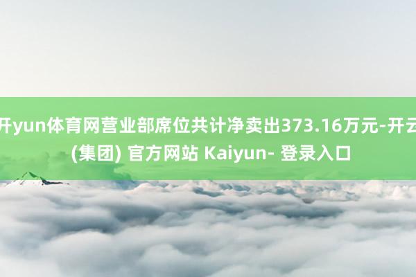 开yun体育网营业部席位共计净卖出373.16万元-开云 (集团) 官方网站 Kaiyun- 登录入口