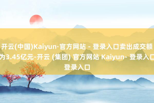 开云(中国)Kaiyun·官方网站 - 登录入口卖出成交额为3.45亿元-开云 (集团) 官方网站 Kaiyun- 登录入口