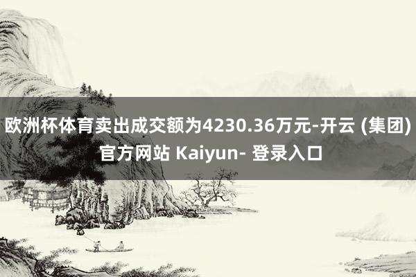 欧洲杯体育卖出成交额为4230.36万元-开云 (集团) 官方网站 Kaiyun- 登录入口
